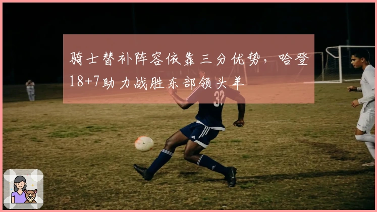 骑士替补阵容依靠三分优势，哈登18+7助力战胜东部领头羊