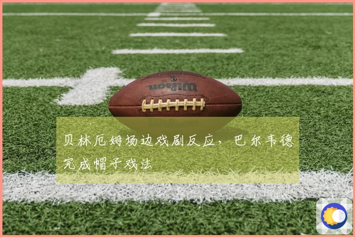 贝林厄姆场边戏剧反应，巴尔韦德完成帽子戏法