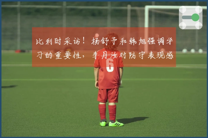 比利时采访！杨舒予和韩旭强调学习的重要性，李月汝对防守表现感到失望并自责！