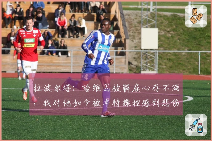 拉波尔塔:哈维因被解雇心存不满,我对他如今被丰特操控感到悲伤
