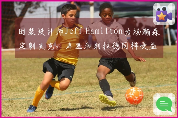 时装设计师Jeff Hamilton为杨瀚森定制夹克，库里和利拉德同样受益