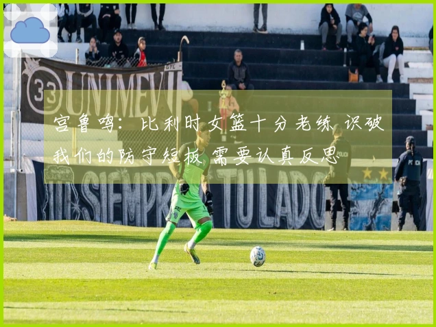 宫鲁鸣：比利时女篮十分老练 识破我们的防守短板 需要认真反思