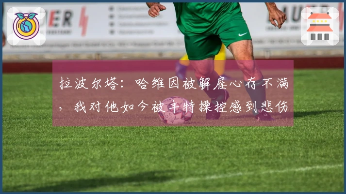 拉波尔塔：哈维因被解雇心存不满，我对他如今被丰特操控感到悲伤