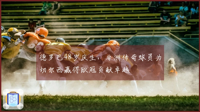 德罗巴48岁庆生,非洲传奇球员为切尔西赢得欧冠贡献卓越