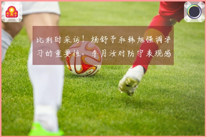 比利时采访！杨舒予和韩旭强调学习的重要性，李月汝对防守表现感到失望并自责！
