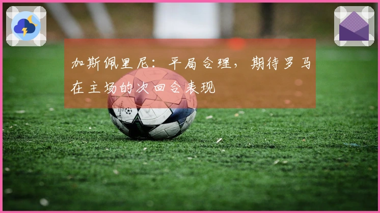 加斯佩里尼：平局合理，期待罗马在主场的次回合表现
