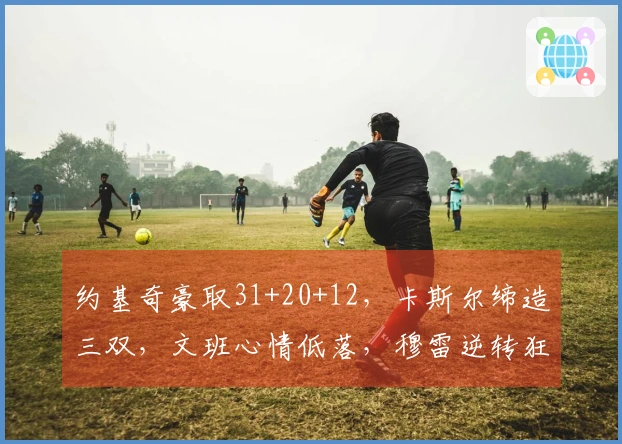 约基奇豪取31+20+12，卡斯尔缔造三双，文班心情低落，穆雷逆转狂砍39+7