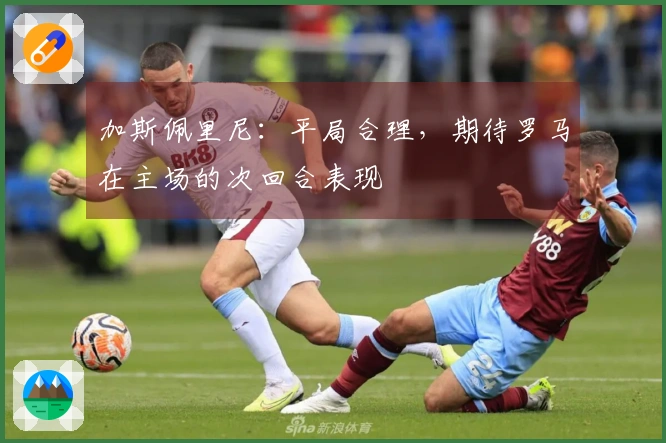 加斯佩里尼：平局合理，期待罗马在主场的次回合表现