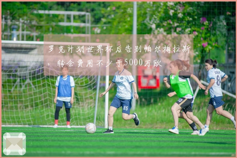 罗克计划世界杯后告别帕尔梅拉斯，转会费用不少于5000万欧