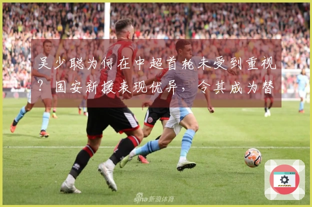 吴少聪为何在中超首轮未受到重视？国安新援表现优异，令其成为替补。