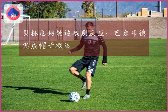 贝林厄姆场边戏剧反应，巴尔韦德完成帽子戏法