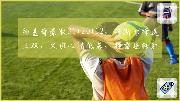 约基奇豪取31+20+12，卡斯尔缔造三双，文班心情低落，穆雷逆转狂砍39+7