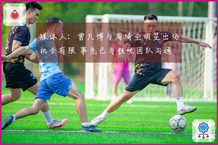 媒体人：曾凡博与周琦全明星出场机会有限 事先已与教练团队沟通