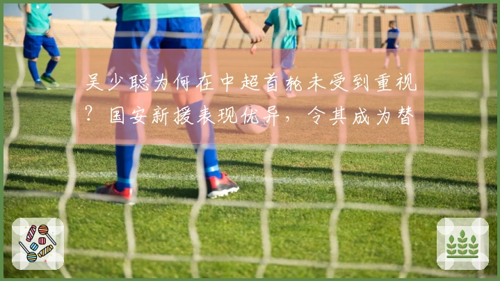 吴少聪为何在中超首轮未受到重视？国安新援表现优异，令其成为替补。