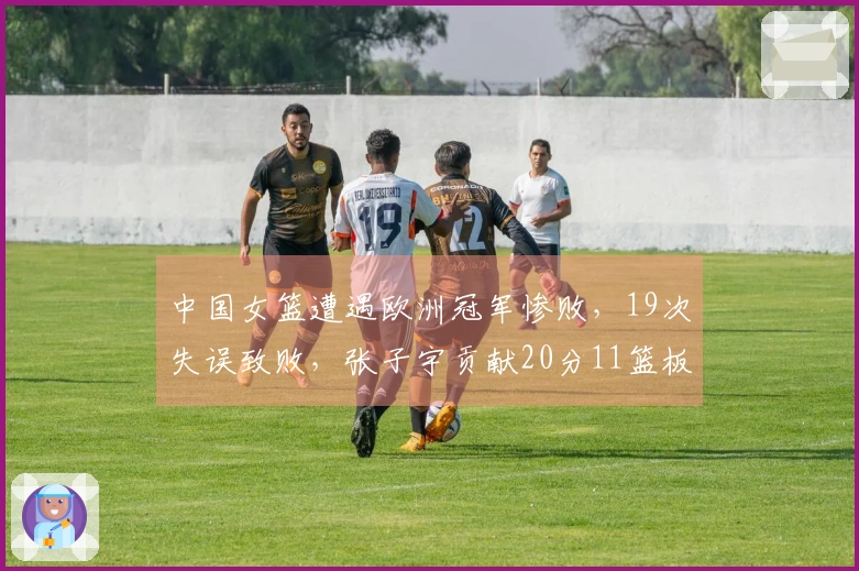 中国女篮遭遇欧洲冠军惨败，19次失误致败，张子宇贡献20分11篮板