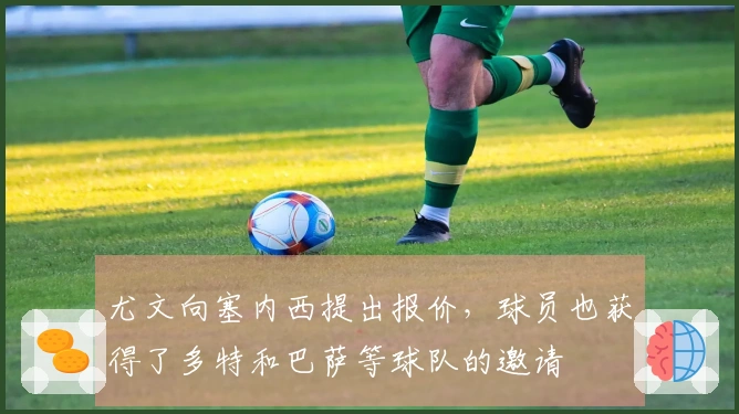 尤文向塞内西提出报价，球员也获得了多特和巴萨等球队的邀请