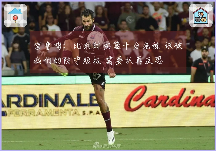 宫鲁鸣：比利时女篮十分老练 识破我们的防守短板 需要认真反思