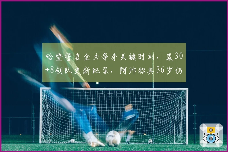 哈登誓言全力争夺关键时刻，轰30+8创队史新纪录，阿帅称其36岁仍在巅峰状态